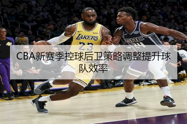 CBA新赛季控球后卫策略调整提升球队效率 - JN Sports